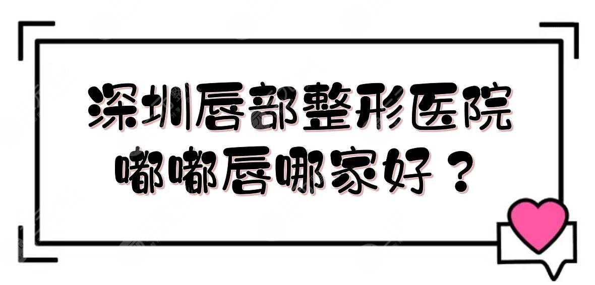 深圳唇部整形醫(yī)院|嘟嘟唇哪家好？藝星、美萊等技術(shù)PK！附價格表
