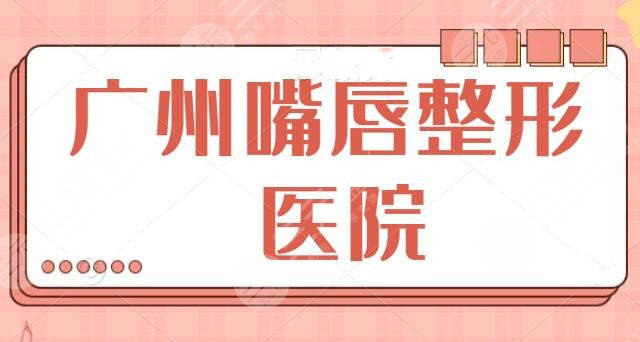 十佳！廣州嘴唇整形哪家醫(yī)院好？兔唇、豐唇、微笑唇都可選，中山三院奪冠！