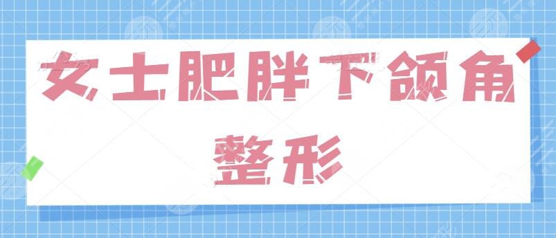 女士肥胖下頜角整形的方法有哪些？針對(duì)“國字臉”問題、學(xué)會(huì)這一招制勝！